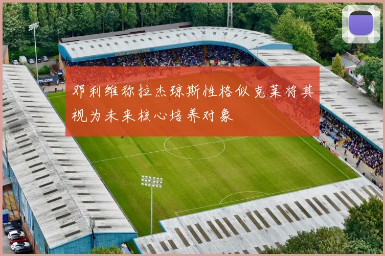 邓利维称拉杰琼斯性格似克莱将其视为未来核心培养对象