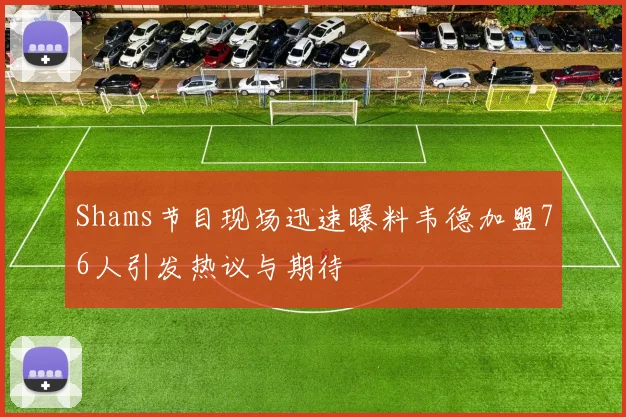 Shams节目现场迅速曝料韦德加盟76人引发热议与期待