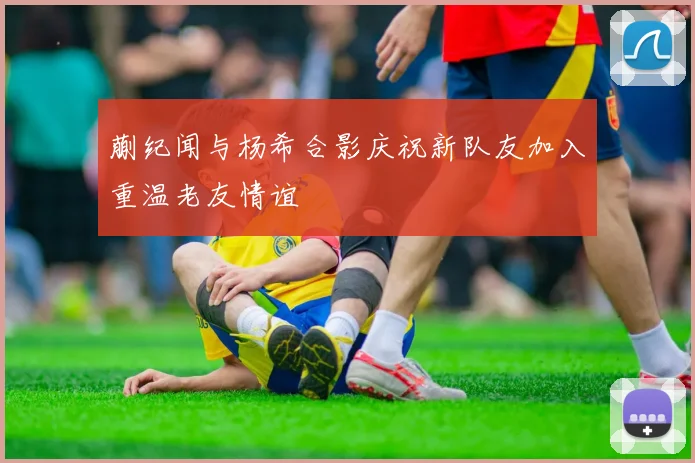蒯纪闻与杨希合影庆祝新队友加入重温老友情谊