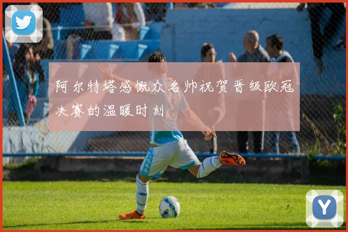 阿尔特塔感慨众名帅祝贺晋级欧冠决赛的温暖时刻
