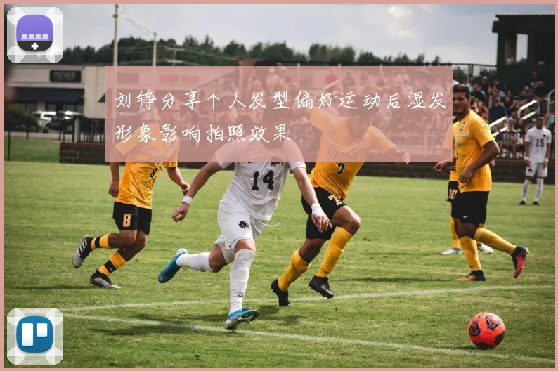 刘铮分享个人发型偏好运动后湿发形象影响拍照效果