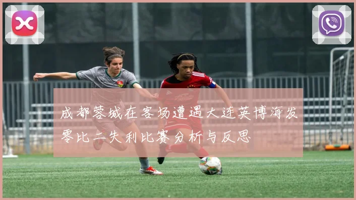 成都蓉城在客场遭遇大连英博海发零比二失利比赛分析与反思