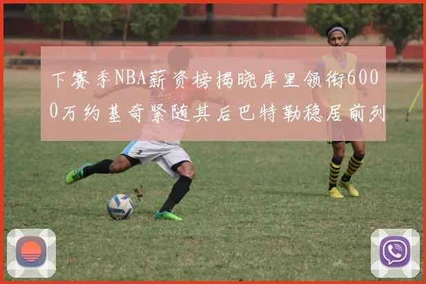 下赛季NBA薪资榜揭晓库里领衔6000万约基奇紧随其后巴特勒稳居前列