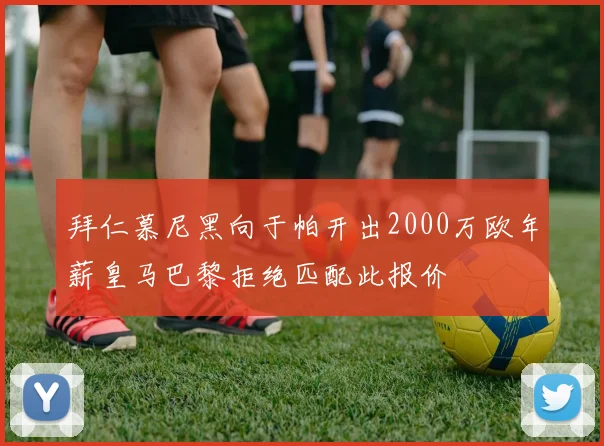 拜仁慕尼黑向于帕开出2000万欧年薪皇马巴黎拒绝匹配此报价