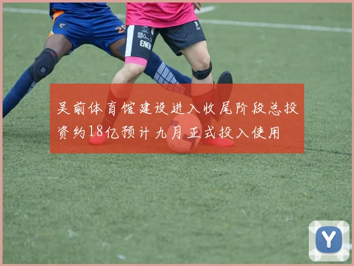 吴前体育馆建设进入收尾阶段总投资约18亿预计九月正式投入使用
