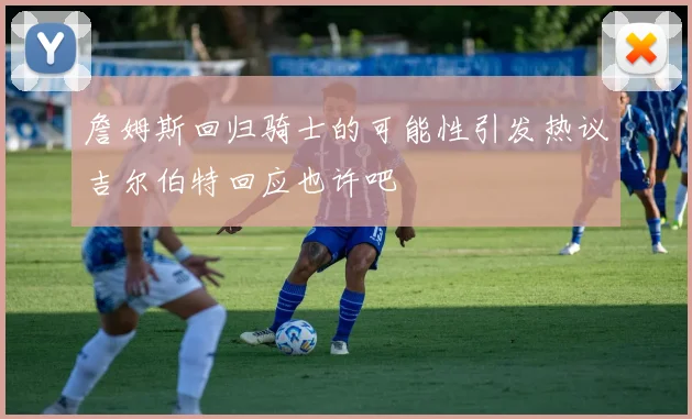 詹姆斯回归骑士的可能性引发热议吉尔伯特回应也许吧