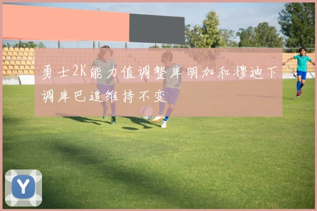 勇士2K能力值调整库明加和穆迪下调库巴追维持不变