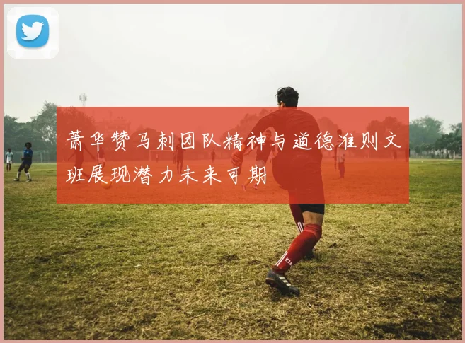 萧华赞马刺团队精神与道德准则文班展现潜力未来可期