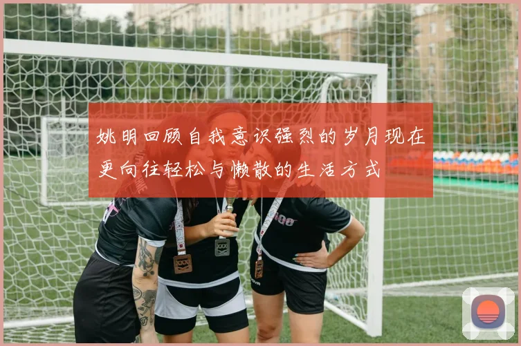 姚明回顾自我意识强烈的岁月现在更向往轻松与懒散的生活方式