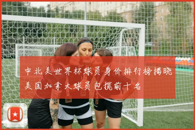 中北美世界杯球员身价排行榜揭晓美国加拿大球员包揽前十名