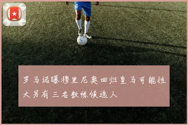 罗马诺曝穆里尼奥回归皇马可能性大另有三名教练候选人
