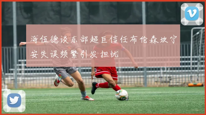海伍德谈东部超巨信任布伦森坎宁安失误频繁引发担忧