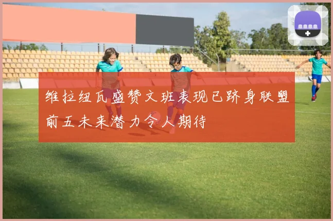维拉纽瓦盛赞文班表现已跻身联盟前五未来潜力令人期待