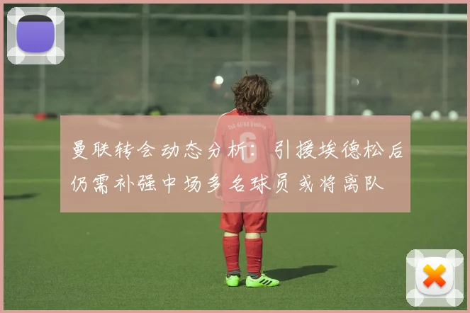 曼联转会动态分析：引援埃德松后仍需补强中场多名球员或将离队