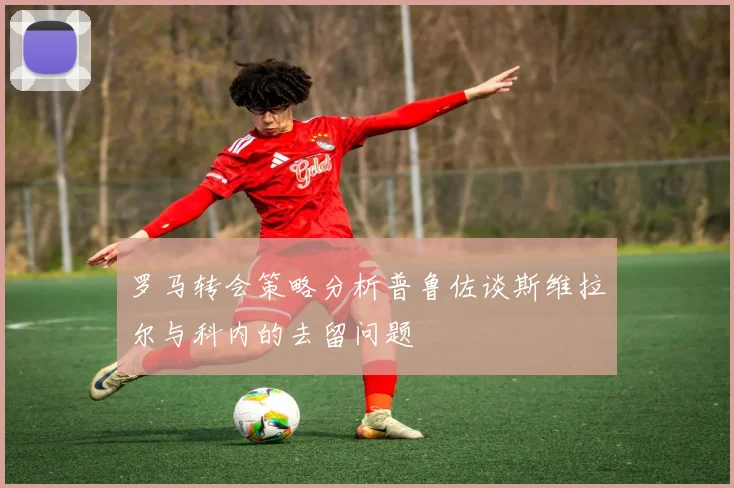 罗马转会策略分析普鲁佐谈斯维拉尔与科内的去留问题