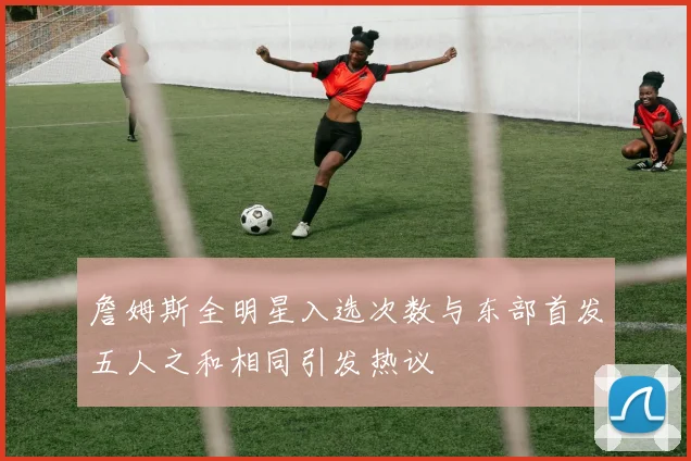 詹姆斯全明星入选次数与东部首发五人之和相同引发热议