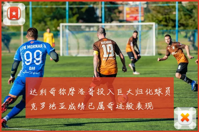 达利奇称摩洛哥投入巨大归化球员克罗地亚成绩已属奇迹般表现