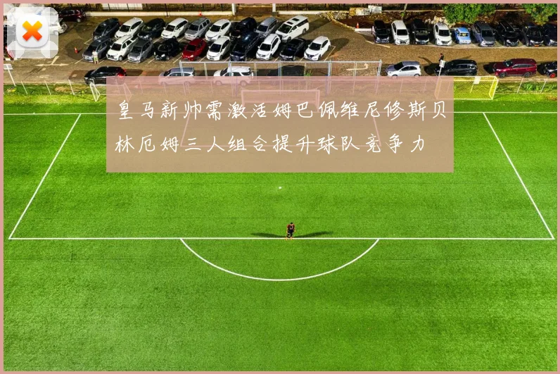 皇马新帅需激活姆巴佩维尼修斯贝林厄姆三人组合提升球队竞争力