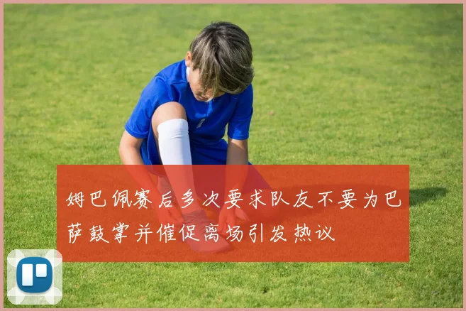 姆巴佩赛后多次要求队友不要为巴萨鼓掌并催促离场引发热议