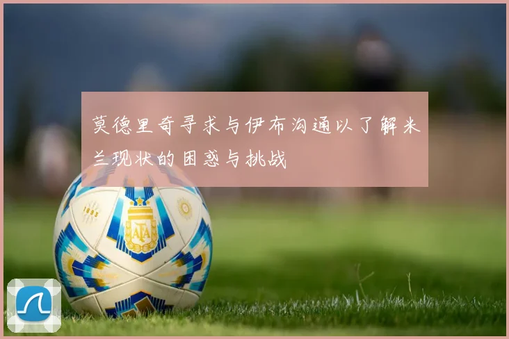 莫德里奇寻求与伊布沟通以了解米兰现状的困惑与挑战